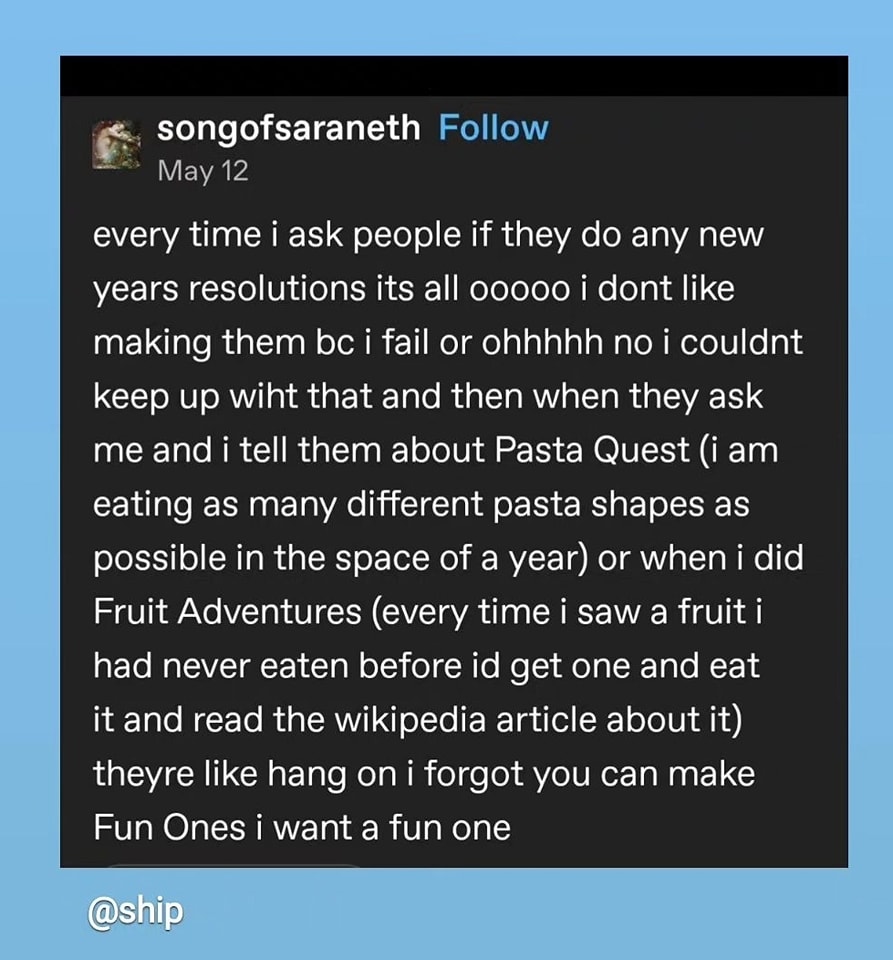 every time i ask people if they do any new years resolutions its all oooo i dont like making them bc i fail or ohhhhh no i couldnt keep up with that and then when they ask me and i tell them about Pasta Quest (i am eating as many different pasta shapes as possible in the space of a year or when i did Fruit Adventures (every time i saw a fruit i had never eaten before id get one and eat it and read the wikipedia article about it) theyre like hang on i forgot you can make Fun Ones i want a fun one